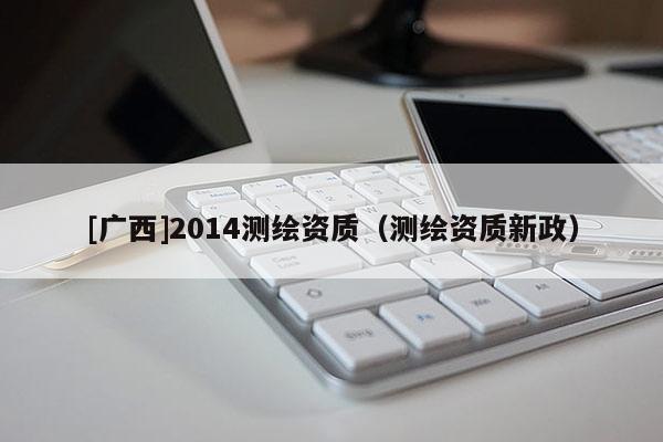 [廣西]2014測(cè)繪資質(zhì)（測(cè)繪資質(zhì)新政）