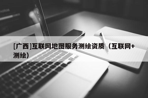 [廣西]互聯(lián)網(wǎng)地圖服務(wù)測繪資質(zhì)（互聯(lián)網(wǎng)+測繪）