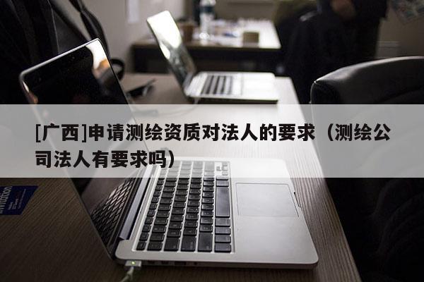 [廣西]申請測繪資質(zhì)對法人的要求（測繪公司法人有要求嗎）
