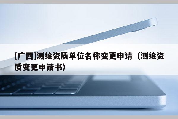 [廣西]測繪資質(zhì)單位名稱變更申請（測繪資質(zhì)變更申請書）