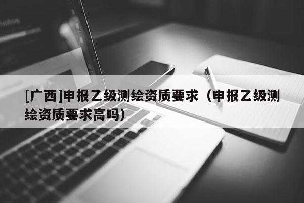 [廣西]申報乙級測繪資質(zhì)要求（申報乙級測繪資質(zhì)要求高嗎）