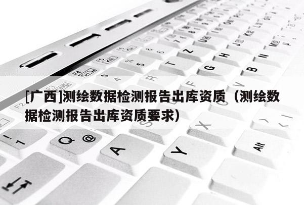 [廣西]測繪數(shù)據(jù)檢測報告出庫資質(zhì)（測繪數(shù)據(jù)檢測報告出庫資質(zhì)要求）