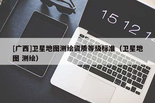 [廣西]衛(wèi)星地圖測繪資質等級標準（衛(wèi)星地圖 測繪）