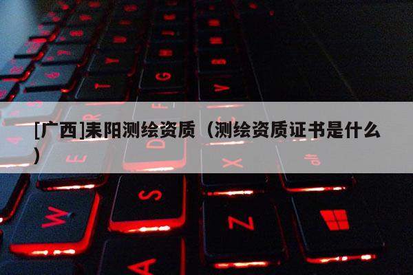 [廣西]耒陽測(cè)繪資質(zhì)（測(cè)繪資質(zhì)證書是什么）
