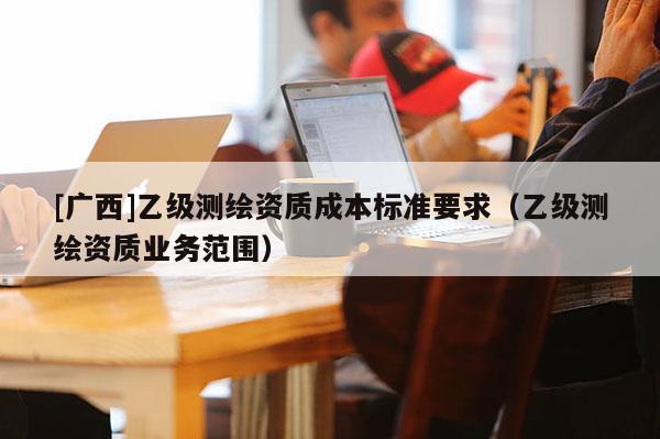[廣西]乙級測繪資質(zhì)成本標(biāo)準(zhǔn)要求（乙級測繪資質(zhì)業(yè)務(wù)范圍）