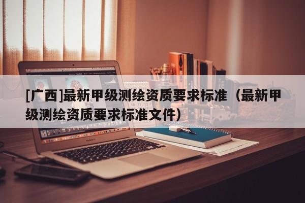 [廣西]最新甲級測繪資質(zhì)要求標(biāo)準(zhǔn)（最新甲級測繪資質(zhì)要求標(biāo)準(zhǔn)文件）