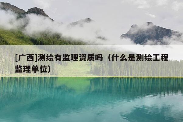 [廣西]測繪有監(jiān)理資質(zhì)嗎（什么是測繪工程監(jiān)理單位）