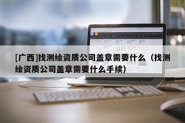 [廣西]找測繪資質(zhì)公司蓋章需要什么（找測繪資質(zhì)公司蓋章需要什么手續(xù)）