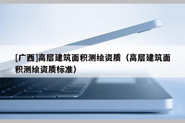 [廣西]高層建筑面積測(cè)繪資質(zhì)（高層建筑面積測(cè)繪資質(zhì)標(biāo)準(zhǔn)）
