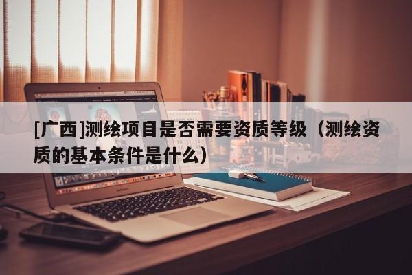 [廣西]測繪項目是否需要資質(zhì)等級（測繪資質(zhì)的基本條件是什么）