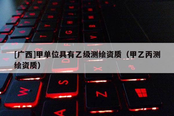 [廣西]甲單位具有乙級(jí)測繪資質(zhì)（甲乙丙測繪資質(zhì)）