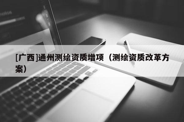 [廣西]通州測(cè)繪資質(zhì)增項(xiàng)（測(cè)繪資質(zhì)改革方案）