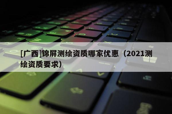 [廣西]錦屏測繪資質(zhì)哪家優(yōu)惠（2021測繪資質(zhì)要求）