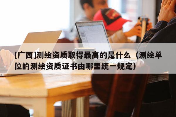 [廣西]測繪資質(zhì)取得最高的是什么（測繪單位的測繪資質(zhì)證書由哪里統(tǒng)一規(guī)定）
