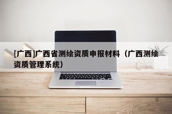 [廣西]廣西省測繪資質申報材料（廣西測繪資質管理系統(tǒng)）