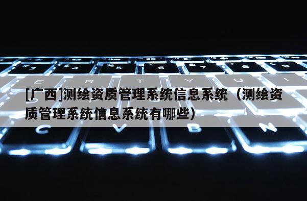 [廣西]測繪資質管理系統(tǒng)信息系統(tǒng)（測繪資質管理系統(tǒng)信息系統(tǒng)有哪些）