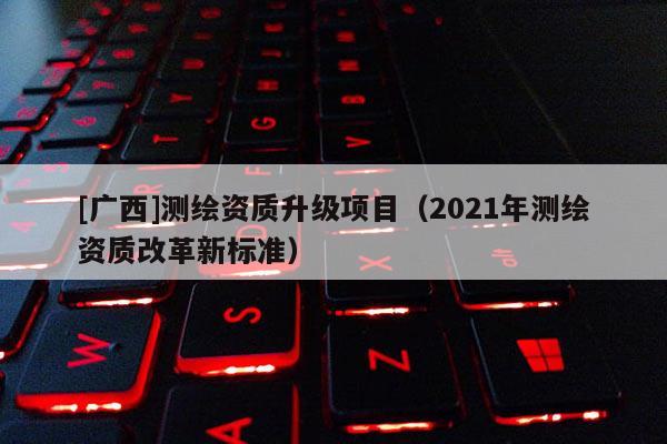 [廣西]測(cè)繪資質(zhì)升級(jí)項(xiàng)目（2021年測(cè)繪資質(zhì)改革新標(biāo)準(zhǔn)）