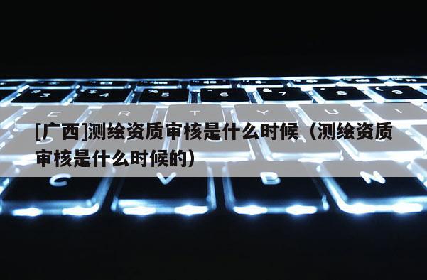 [廣西]測(cè)繪資質(zhì)審核是什么時(shí)候（測(cè)繪資質(zhì)審核是什么時(shí)候的）