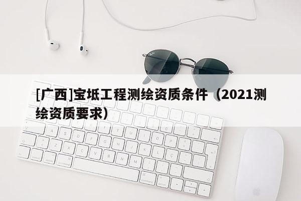 [廣西]寶坻工程測(cè)繪資質(zhì)條件（2021測(cè)繪資質(zhì)要求）