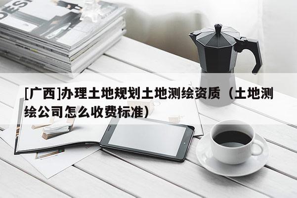 [廣西]辦理土地規(guī)劃土地測繪資質(zhì)（土地測繪公司怎么收費(fèi)標(biāo)準(zhǔn)）