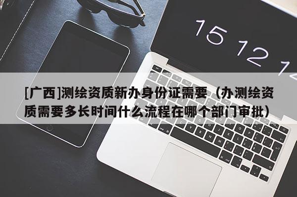[廣西]測(cè)繪資質(zhì)新辦身份證需要（辦測(cè)繪資質(zhì)需要多長(zhǎng)時(shí)間什么流程在哪個(gè)部門審批）