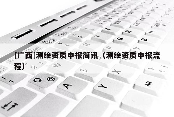 [廣西]測繪資質(zhì)申報簡訊（測繪資質(zhì)申報流程）