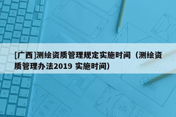 [廣西]測繪資質(zhì)管理規(guī)定實施時間（測繪資質(zhì)管理辦法2019 實施時間）