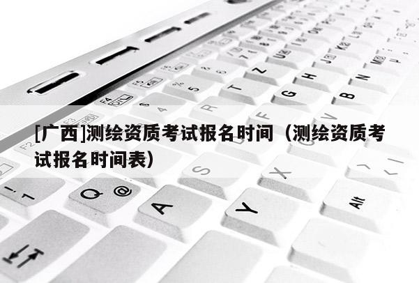 [廣西]測繪資質(zhì)考試報名時間（測繪資質(zhì)考試報名時間表）