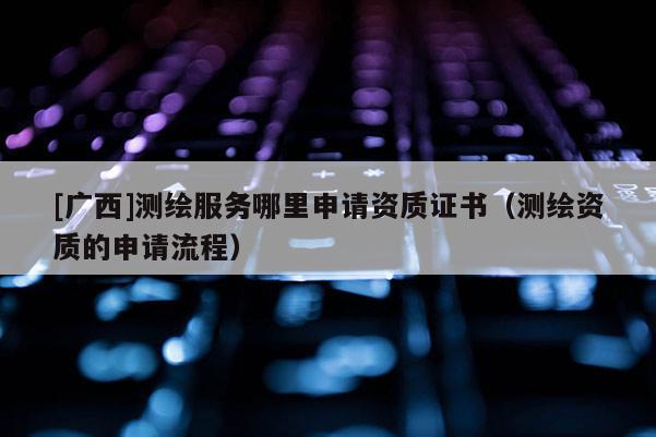 [廣西]測繪服務(wù)哪里申請資質(zhì)證書（測繪資質(zhì)的申請流程）