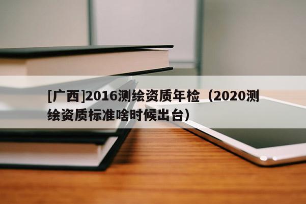 [廣西]2016測繪資質(zhì)年檢（2020測繪資質(zhì)標(biāo)準(zhǔn)啥時候出臺）