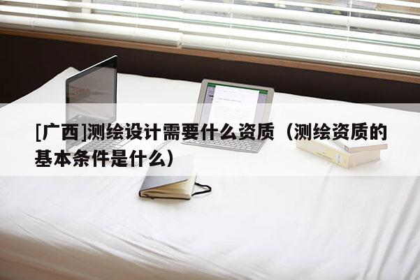 [廣西]測繪設(shè)計(jì)需要什么資質(zhì)（測繪資質(zhì)的基本條件是什么）