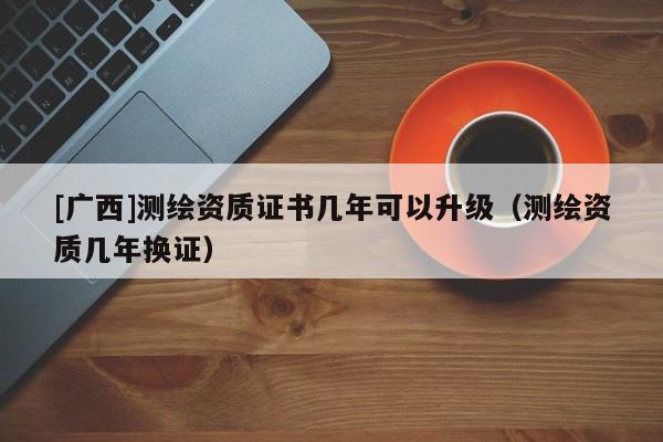 [廣西]測繪資質(zhì)證書幾年可以升級（測繪資質(zhì)幾年換證）