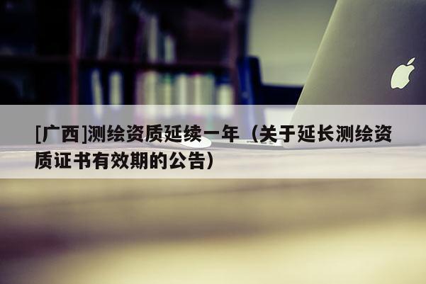 [廣西]測繪資質(zhì)延續(xù)一年（關(guān)于延長測繪資質(zhì)證書有效期的公告）