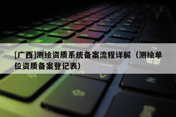 [廣西]測(cè)繪資質(zhì)系統(tǒng)備案流程詳解（測(cè)繪單位資質(zhì)備案登記表）
