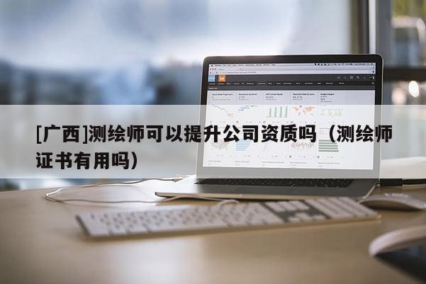 [廣西]測繪師可以提升公司資質(zhì)嗎（測繪師證書有用嗎）