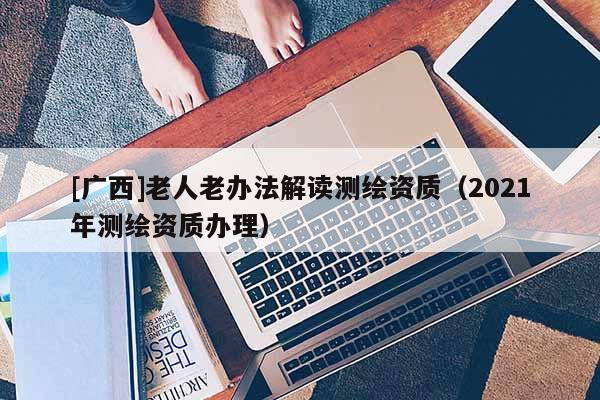 [廣西]老人老辦法解讀測繪資質(zhì)（2021年測繪資質(zhì)辦理）