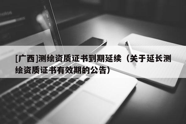 [廣西]測繪資質(zhì)證書到期延續(xù)（關(guān)于延長測繪資質(zhì)證書有效期的公告）