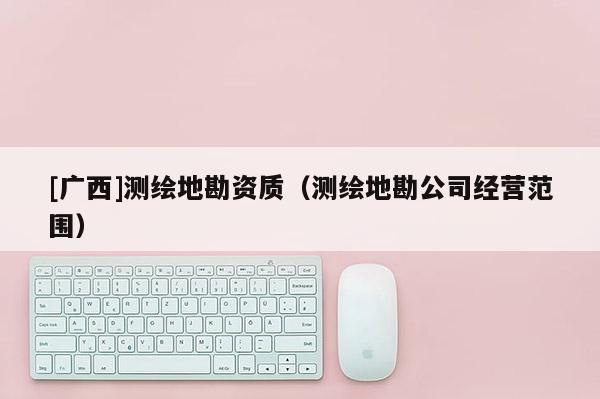 [廣西]測(cè)繪地勘資質(zhì)（測(cè)繪地勘公司經(jīng)營(yíng)范圍）