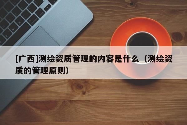 [廣西]測繪資質(zhì)管理的內(nèi)容是什么（測繪資質(zhì)的管理原則）
