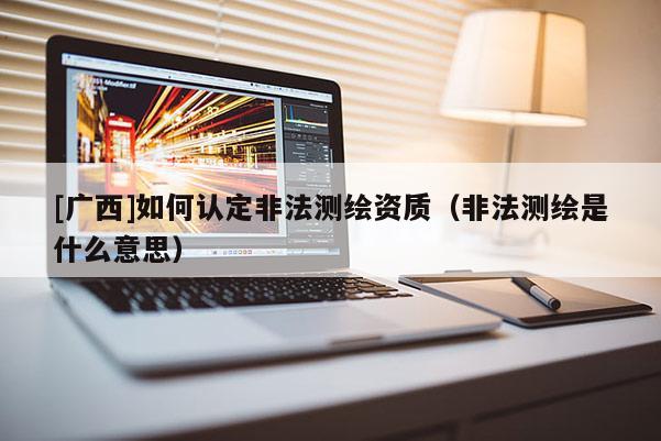 [廣西]如何認(rèn)定非法測繪資質(zhì)（非法測繪是什么意思）