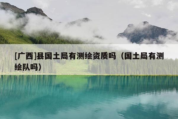 [廣西]縣國土局有測繪資質(zhì)嗎（國土局有測繪隊(duì)嗎）