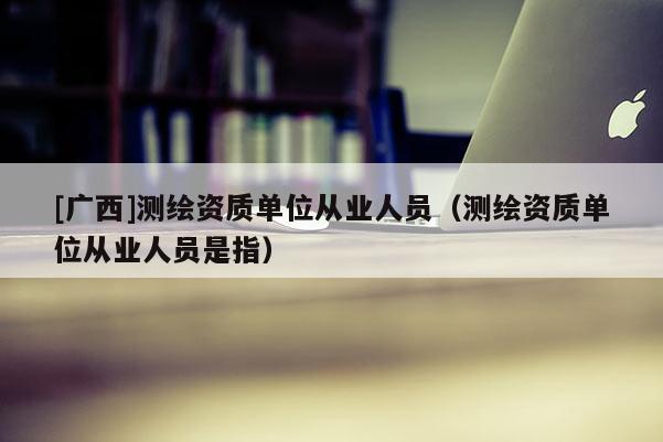 [廣西]測(cè)繪資質(zhì)單位從業(yè)人員（測(cè)繪資質(zhì)單位從業(yè)人員是指）