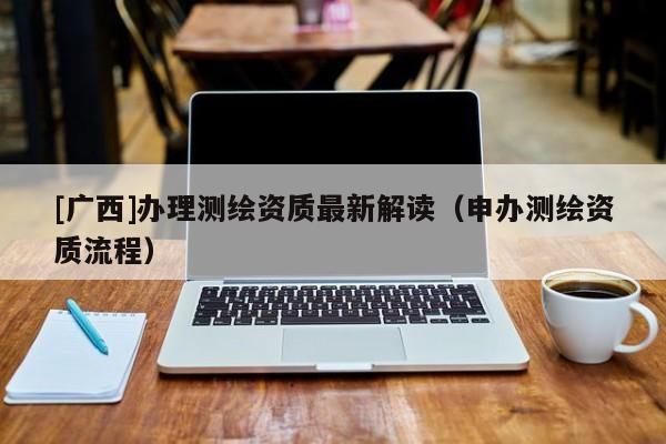 [廣西]辦理測繪資質(zhì)最新解讀（申辦測繪資質(zhì)流程）