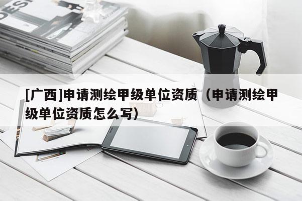 [廣西]申請(qǐng)測(cè)繪甲級(jí)單位資質(zhì)（申請(qǐng)測(cè)繪甲級(jí)單位資質(zhì)怎么寫）