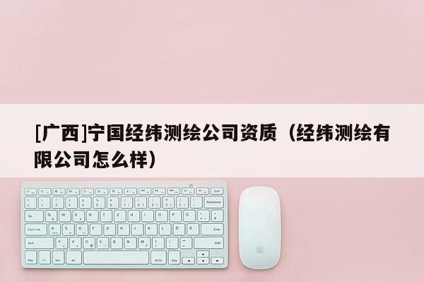 [廣西]寧國(guó)經(jīng)緯測(cè)繪公司資質(zhì)（經(jīng)緯測(cè)繪有限公司怎么樣）