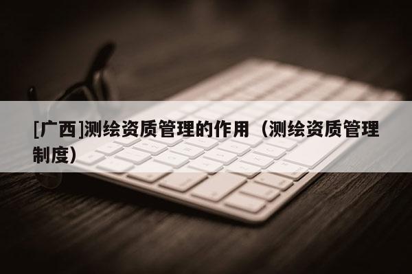 [廣西]測繪資質(zhì)管理的作用（測繪資質(zhì)管理制度）