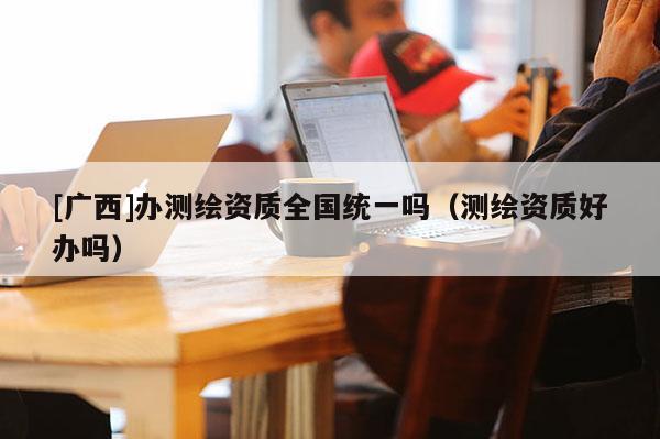 [廣西]辦測(cè)繪資質(zhì)全國統(tǒng)一嗎（測(cè)繪資質(zhì)好辦嗎）