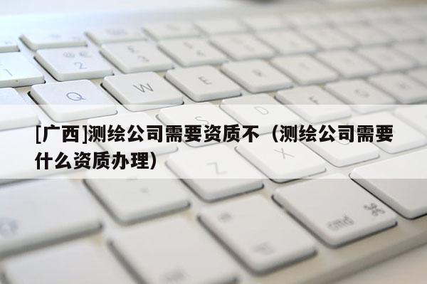 [廣西]測(cè)繪公司需要資質(zhì)不（測(cè)繪公司需要什么資質(zhì)辦理）