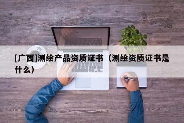 [廣西]測繪產(chǎn)品資質(zhì)證書（測繪資質(zhì)證書是什么）