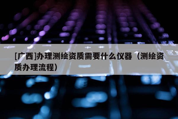 [廣西]辦理測(cè)繪資質(zhì)需要什么儀器（測(cè)繪資質(zhì)辦理流程）